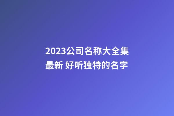 2023公司名称大全集最新 好听独特的名字